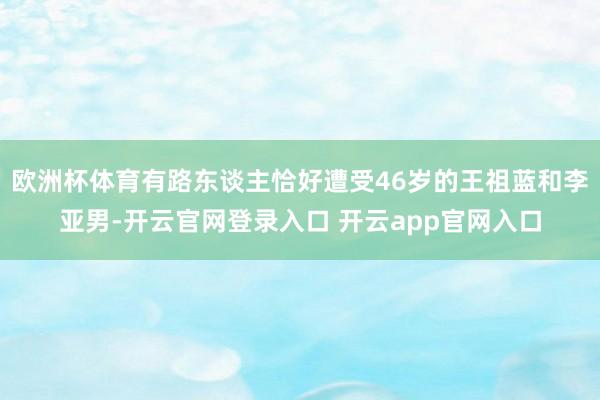 欧洲杯体育有路东谈主恰好遭受46岁的王祖蓝和李亚男-开云官网登录入口 开云app官网入口