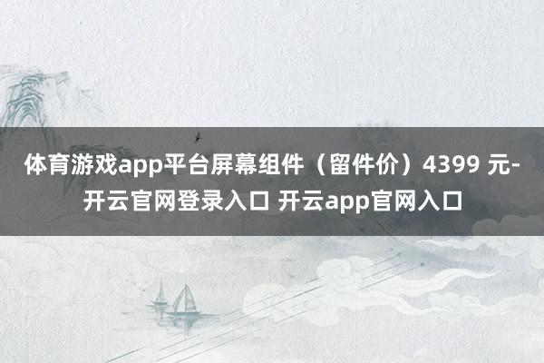 体育游戏app平台屏幕组件（留件价）4399 元-开云官网登录入口 开云app官网入口