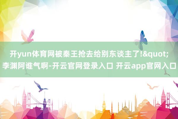 开yun体育网被秦王抢去给别东谈主了!"李渊阿谁气啊-开云官网登录入口 开云app官网入口