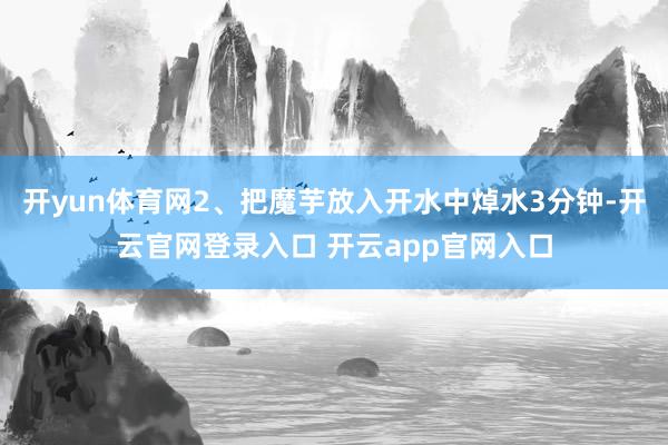 开yun体育网2、把魔芋放入开水中焯水3分钟-开云官网登录入口 开云app官网入口