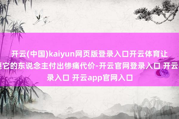 开云(中国)kaiyun网页版登录入口开云体育让任何试图轻篾它的东说念主付出惨痛代价-开云官网登录入口 开云app官网入口