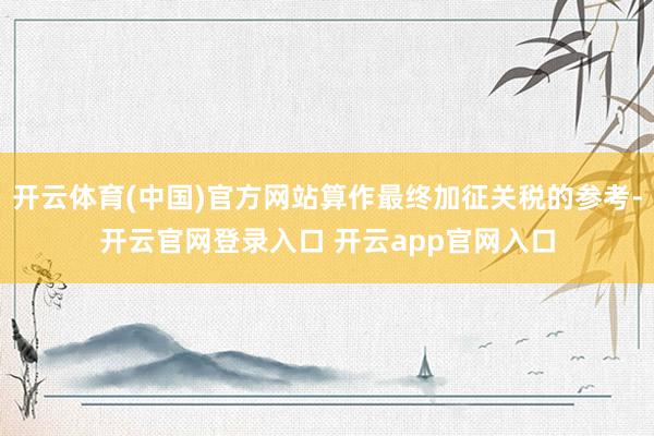 开云体育(中国)官方网站算作最终加征关税的参考-开云官网登录入口 开云app官网入口