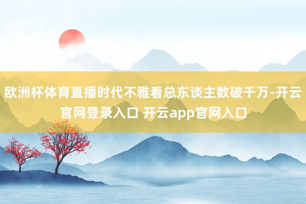 欧洲杯体育直播时代不雅看总东谈主数破千万-开云官网登录入口 开云app官网入口
