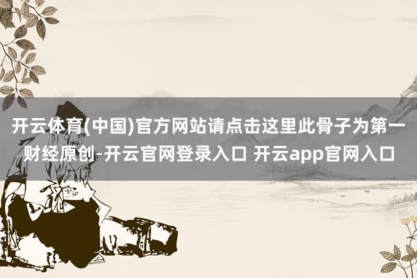 开云体育(中国)官方网站请点击这里此骨子为第一财经原创-开云官网登录入口 开云app官网入口
