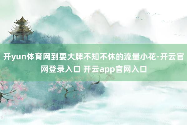 开yun体育网到耍大牌不知不休的流量小花-开云官网登录入口 开云app官网入口