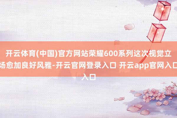 开云体育(中国)官方网站荣耀600系列这次视觉立场愈加良好风雅-开云官网登录入口 开云app官网入口