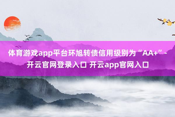 体育游戏app平台环旭转债信用级别为“AA+”-开云官网登录入口 开云app官网入口