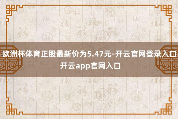 欧洲杯体育正股最新价为5.47元-开云官网登录入口 开云app官网入口