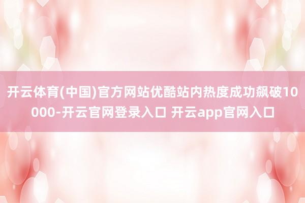 开云体育(中国)官方网站优酷站内热度成功飙破10000-开云官网登录入口 开云app官网入口