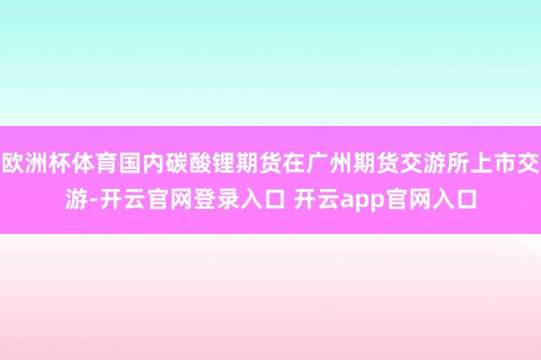 欧洲杯体育国内碳酸锂期货在广州期货交游所上市交游-开云官网登录入口 开云app官网入口