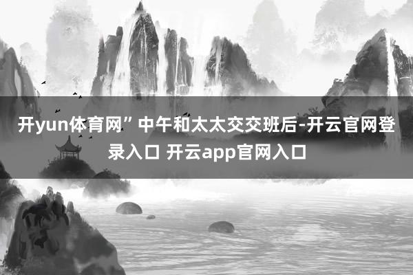开yun体育网”　　中午和太太交交班后-开云官网登录入口 开云app官网入口