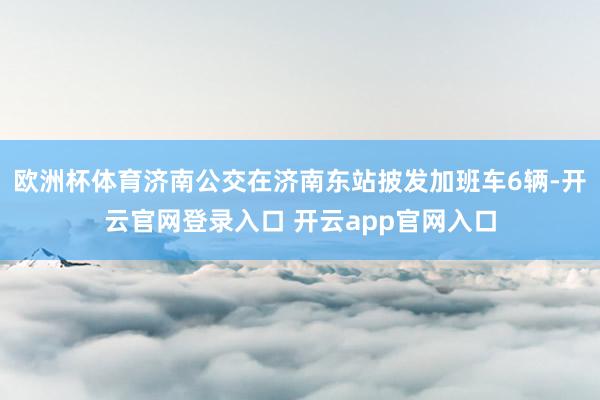 欧洲杯体育济南公交在济南东站披发加班车6辆-开云官网登录入口 开云app官网入口