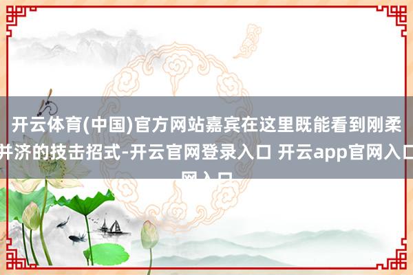 开云体育(中国)官方网站嘉宾在这里既能看到刚柔并济的技击招式-开云官网登录入口 开云app官网入口