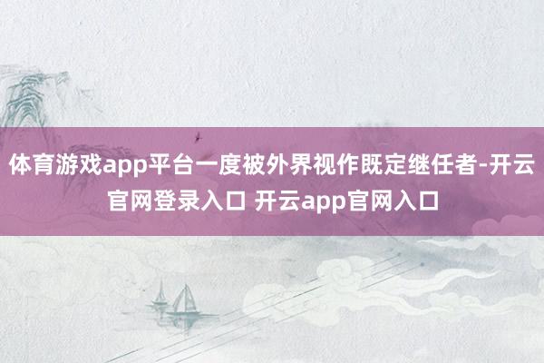 体育游戏app平台一度被外界视作既定继任者-开云官网登录入口 开云app官网入口