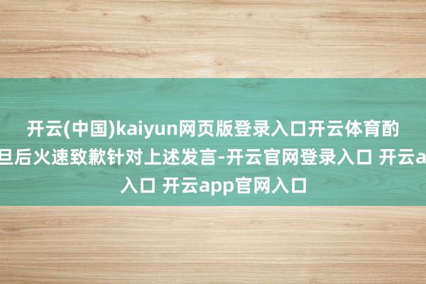 开云(中国)kaiyun网页版登录入口开云体育酌量言论遭月旦后火速致歉针对上述发言-开云官网登录入口 开云app官网入口