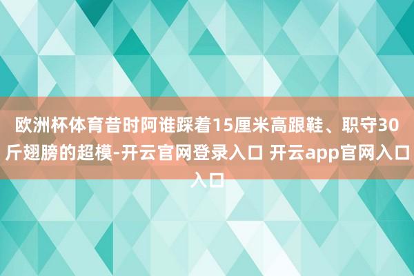 欧洲杯体育昔时阿谁踩着15厘米高跟鞋、职守30斤翅膀的超模-开云官网登录入口 开云app官网入口