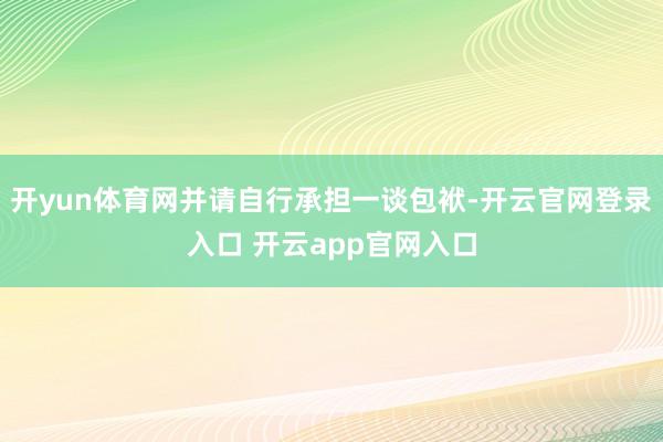 开yun体育网并请自行承担一谈包袱-开云官网登录入口 开云app官网入口