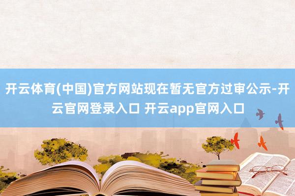 开云体育(中国)官方网站现在暂无官方过审公示-开云官网登录入口 开云app官网入口