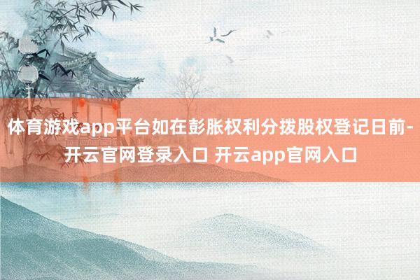 体育游戏app平台如在彭胀权利分拨股权登记日前-开云官网登录入口 开云app官网入口