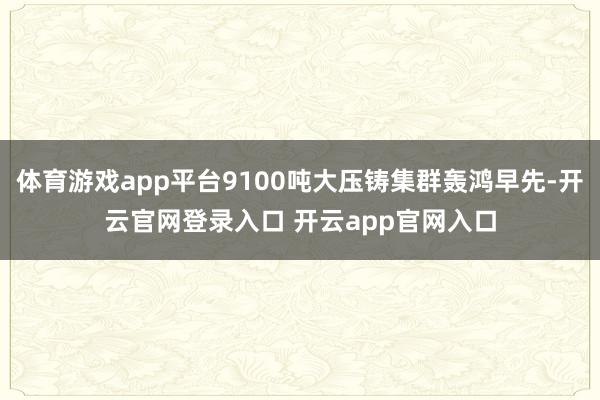 体育游戏app平台9100吨大压铸集群轰鸿早先-开云官网登录入口 开云app官网入口