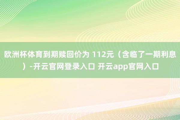 欧洲杯体育到期赎回价为 112元（含临了一期利息）-开云官网登录入口 开云app官网入口