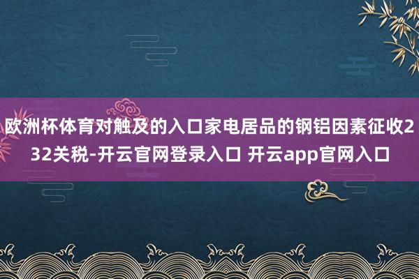 欧洲杯体育对触及的入口家电居品的钢铝因素征收232关税-开云官网登录入口 开云app官网入口