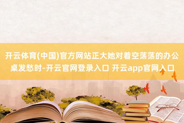 开云体育(中国)官方网站正大她对着空荡荡的办公桌发愁时-开云官网登录入口 开云app官网入口