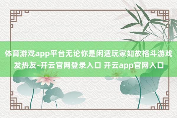 体育游戏app平台无论你是闲适玩家如故格斗游戏发热友-开云官网登录入口 开云app官网入口