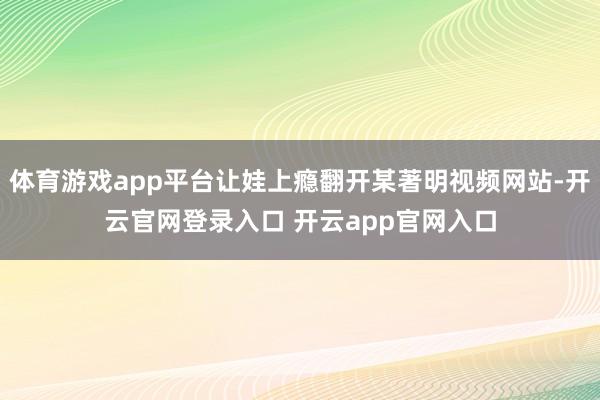 体育游戏app平台让娃上瘾翻开某著明视频网站-开云官网登录入口 开云app官网入口