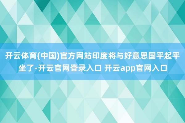 开云体育(中国)官方网站印度将与好意思国平起平坐了-开云官网登录入口 开云app官网入口