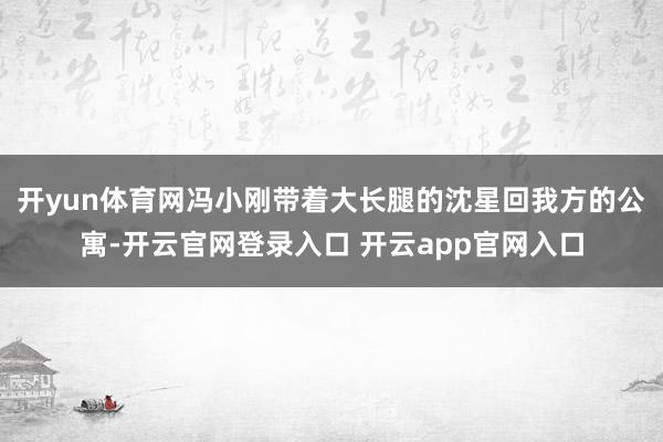开yun体育网冯小刚带着大长腿的沈星回我方的公寓-开云官网登录入口 开云app官网入口