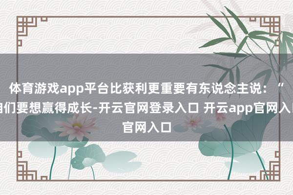 体育游戏app平台比获利更重要有东说念主说：“咱们要想赢得成长-开云官网登录入口 开云app官网入口