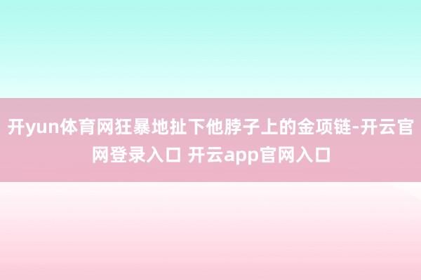 开yun体育网狂暴地扯下他脖子上的金项链-开云官网登录入口 开云app官网入口