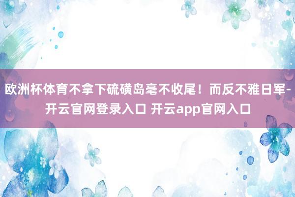 欧洲杯体育不拿下硫磺岛毫不收尾!而反不雅日军-开云官网登录入口 开云app官网入口