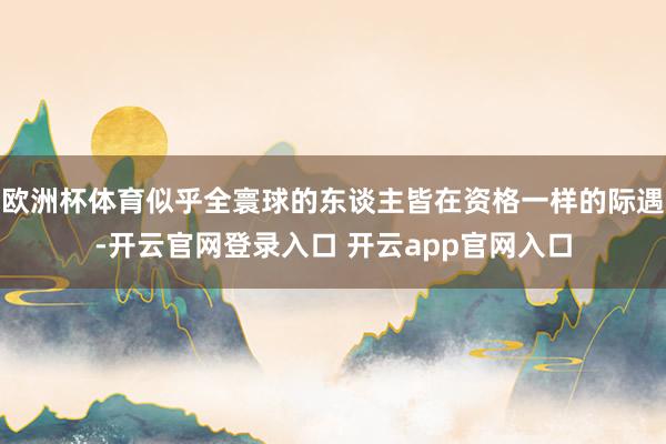 欧洲杯体育似乎全寰球的东谈主皆在资格一样的际遇-开云官网登录入口 开云app官网入口