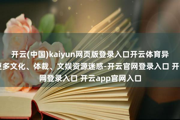 开云(中国)kaiyun网页版登录入口开云体育异日咱们还会与更多文化、体裁、文娱资源迷惑-开云官网登录入口 开云app官网入口