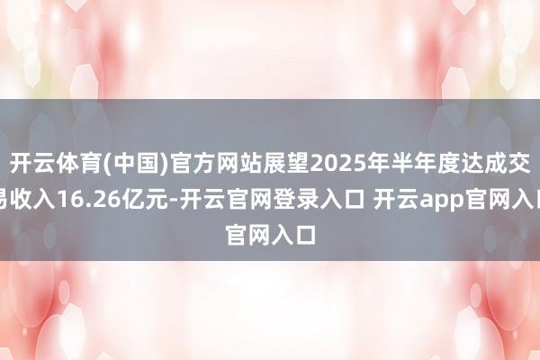 开云体育(中国)官方网站展望2025年半年度达成交易收入16.26亿元-开云官网登录入口 开云app官网入口