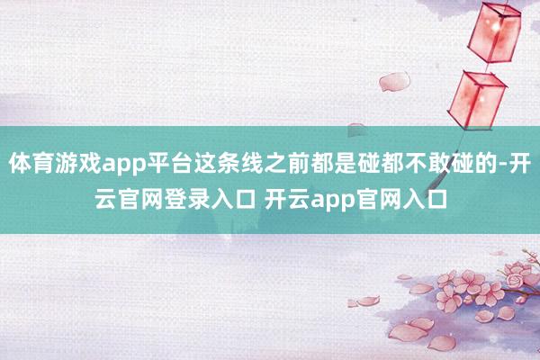 体育游戏app平台这条线之前都是碰都不敢碰的-开云官网登录入口 开云app官网入口