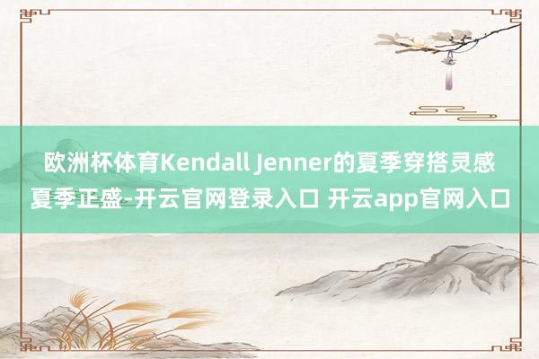 欧洲杯体育Kendall Jenner的夏季穿搭灵感夏季正盛-开云官网登录入口 开云app官网入口