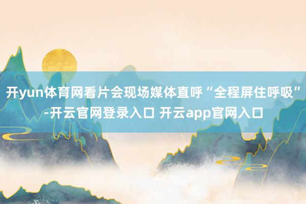 开yun体育网看片会现场媒体直呼“全程屏住呼吸”-开云官网登录入口 开云app官网入口