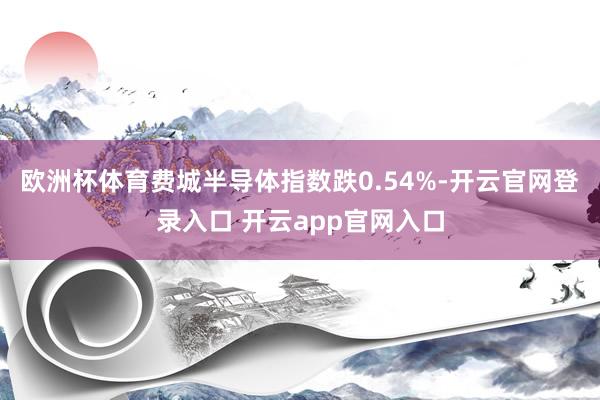 欧洲杯体育费城半导体指数跌0.54%-开云官网登录入口 开云app官网入口