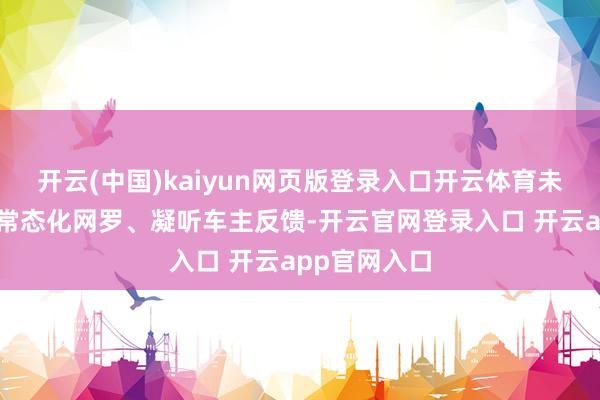 开云(中国)kaiyun网页版登录入口开云体育未来将合手续常态化网罗、凝听车主反馈-开云官网登录入口 开云app官网入口