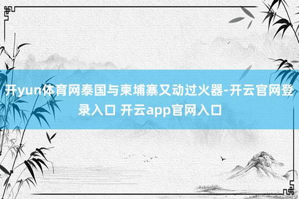 开yun体育网泰国与柬埔寨又动过火器-开云官网登录入口 开云app官网入口