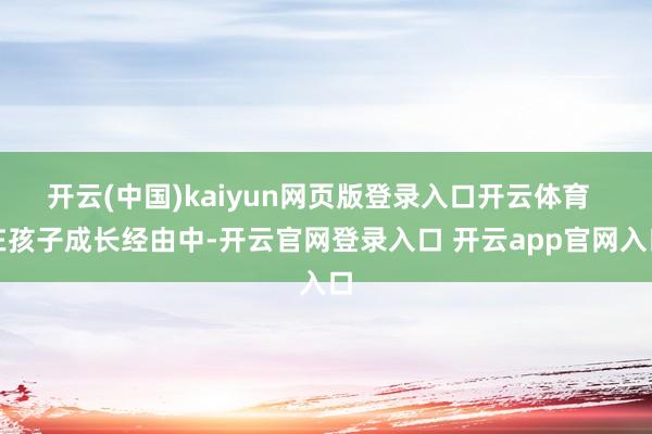 开云(中国)kaiyun网页版登录入口开云体育 在孩子成长经由中-开云官网登录入口 开云app官网入口