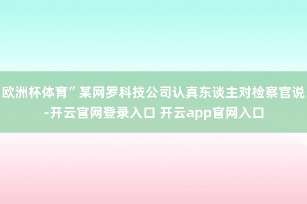 欧洲杯体育”某网罗科技公司认真东谈主对检察官说-开云官网登录入口 开云app官网入口