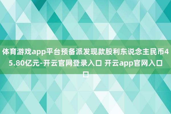 体育游戏app平台预备派发现款股利东说念主民币45.80亿元-开云官网登录入口 开云app官网入口