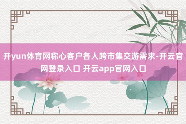 开yun体育网称心客户各人跨市集交游需求-开云官网登录入口 开云app官网入口