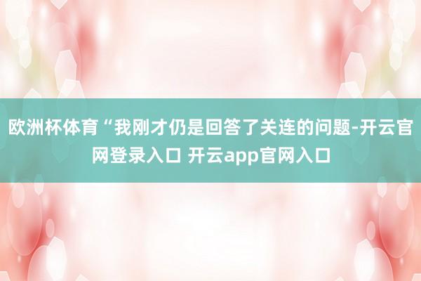 欧洲杯体育“我刚才仍是回答了关连的问题-开云官网登录入口 开云app官网入口