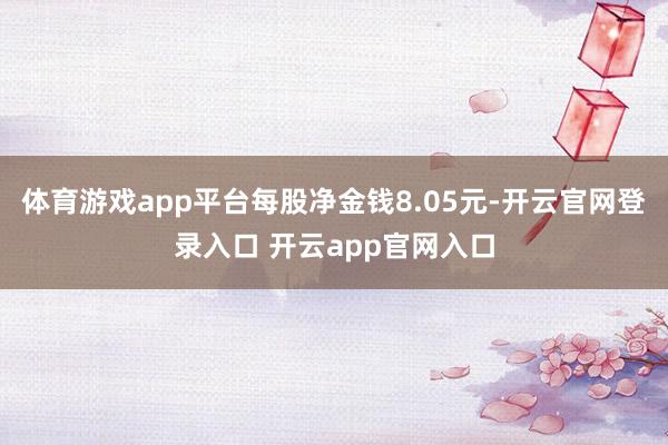 体育游戏app平台每股净金钱8.05元-开云官网登录入口 开云app官网入口