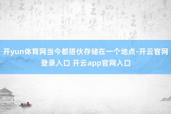 开yun体育网当今都搭伙存储在一个地点-开云官网登录入口 开云app官网入口